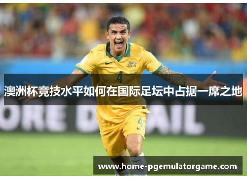 澳洲杯竞技水平如何在国际足坛中占据一席之地