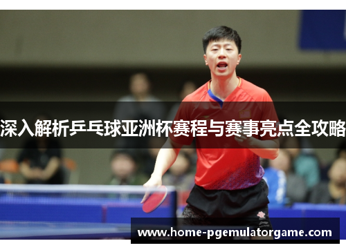 深入解析乒乓球亚洲杯赛程与赛事亮点全攻略
