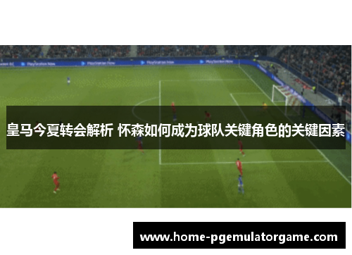 皇马今夏转会解析 怀森如何成为球队关键角色的关键因素