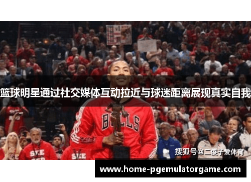 篮球明星通过社交媒体互动拉近与球迷距离展现真实自我